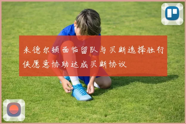 米德尔顿面临留队与买断选择独行侠愿意协助达成买断协议