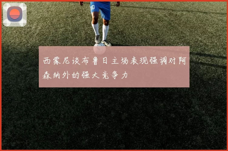 西蒙尼谈布鲁日主场表现强调对阿森纳外的强大竞争力