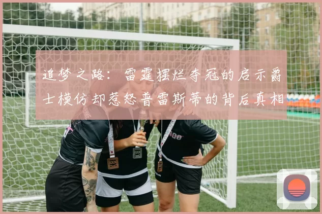 追梦之路：雷霆摆烂夺冠的启示爵士模仿却惹怒普雷斯蒂的背后真相