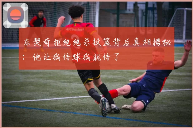 东契奇拒绝绝杀投篮背后真相揭秘：他让我传球我就传了