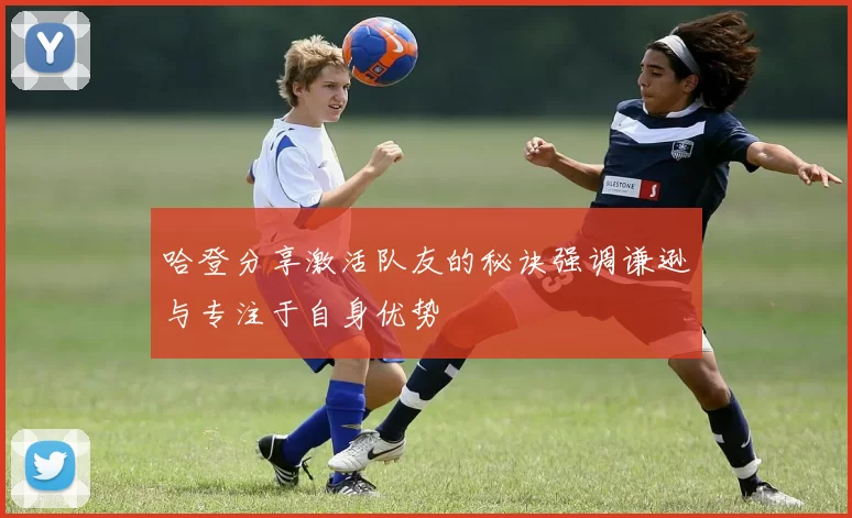 哈登分享激活队友的秘诀强调谦逊与专注于自身优势