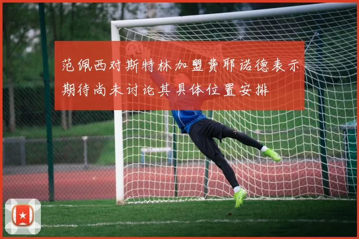 范佩西对斯特林加盟费耶诺德表示期待尚未讨论其具体位置安排
