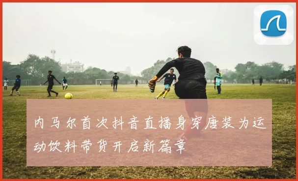 内马尔首次抖音直播身穿唐装为运动饮料带货开启新篇章