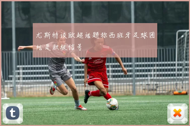 尤斯特谈欧超话题称西班牙足球团结是积极信号