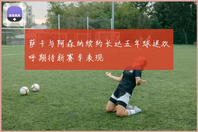 萨卡与阿森纳续约长达五年球迷欢呼期待新赛季表现