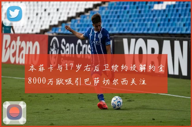 本菲卡与17岁右后卫续约设解约金8000万欧吸引巴萨切尔西关注