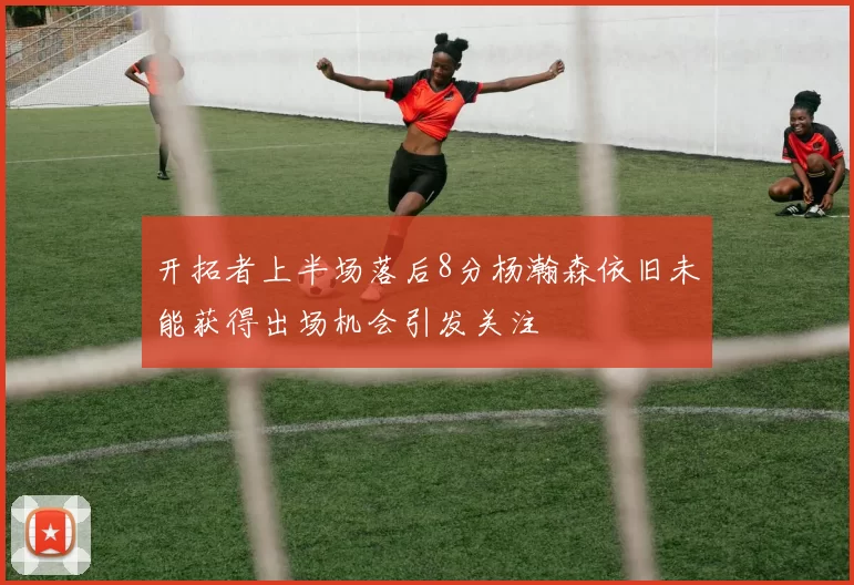 开拓者上半场落后8分杨瀚森依旧未能获得出场机会引发关注