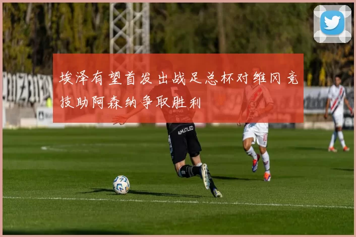 埃泽有望首发出战足总杯对维冈竞技助阿森纳争取胜利
