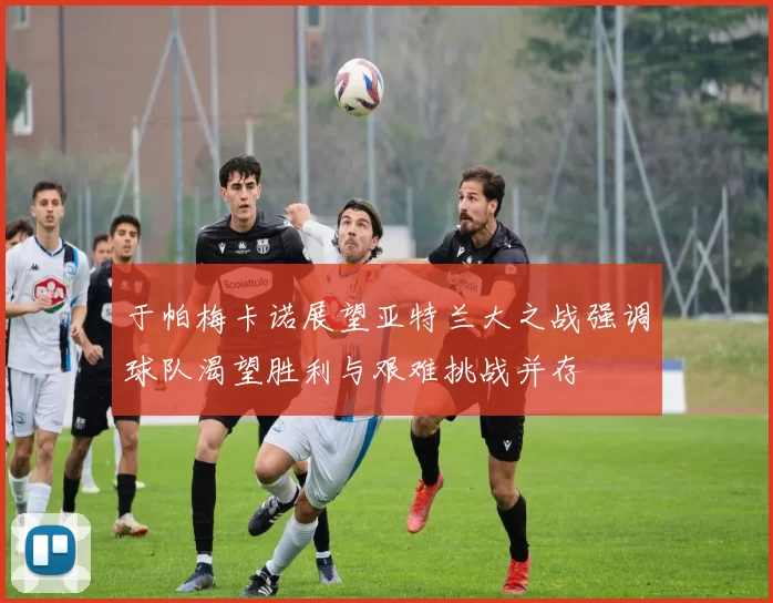 于帕梅卡诺展望亚特兰大之战强调球队渴望胜利与艰难挑战并存