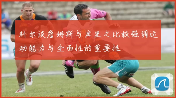 科尔谈詹姆斯与库里之比较强调运动能力与全面性的重要性