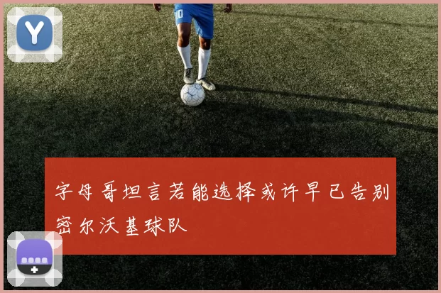 字母哥坦言若能选择或许早已告别密尔沃基球队