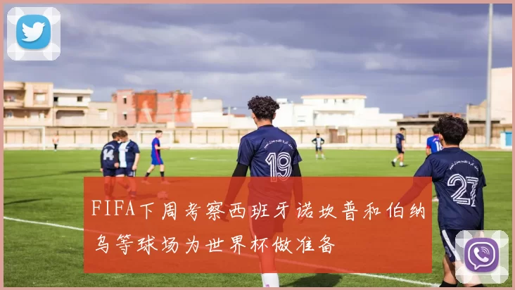 FIFA下周考察西班牙诺坎普和伯纳乌等球场为世界杯做准备