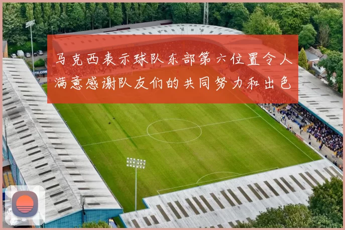 马克西表示球队东部第六位置令人满意感谢队友们的共同努力和出色表现