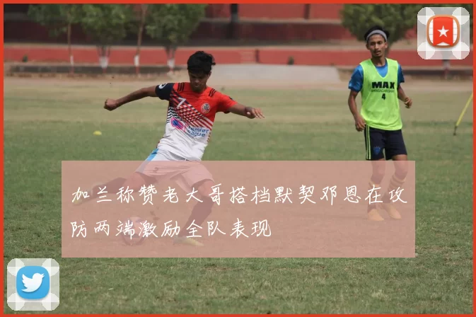 加兰称赞老大哥搭档默契邓恩在攻防两端激励全队表现
