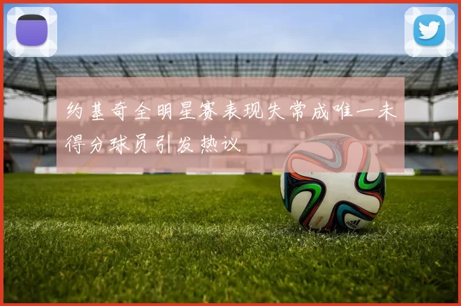 约基奇全明星赛表现失常成唯一未得分球员引发热议