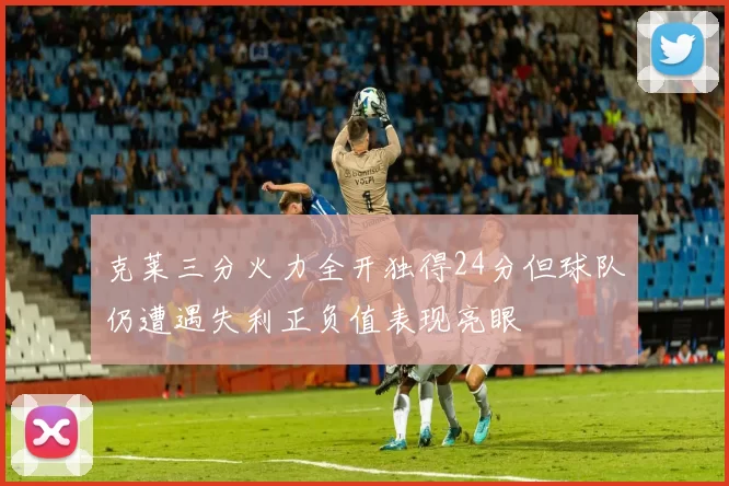 克莱三分火力全开独得24分但球队仍遭遇失利正负值表现亮眼